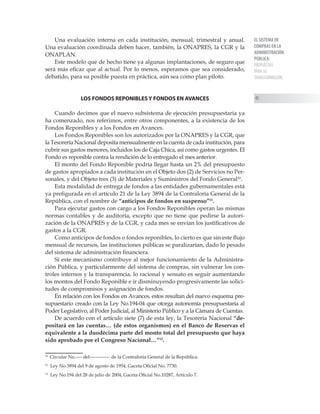 EL SISTEMA DE
COMPRAS EN LA
ADMINISTRACIÓN
PÚBLICA:
PROPUESTAS
PARA SU
TRANSFORMACIÓN
45
Una evaluación interna en cada institución, mensual, trimestral y anual.
Una evaluación coordinada deben hacer, también, la ONAPRES, la CGR y la
ONAPLAN.
Este modelo que de hecho tiene ya algunas implantaciones, de seguro que
será más eficaz que al actual. Por lo menos, esperamos que sea considerado,
debatido, para su posible puesta en práctica, aún sea como plan piloto.
LOS FONDOS REPONIBLES Y FONDOS EN AVANCES
Cuando decimos que el nuevo subsistema de ejecución presupuestaria ya
ha comenzado, nos referimos, entre otros componentes, a la existencia de los
Fondos Reponibles y a los Fondos en Avances.
Los Fondos Reponibles son los autorizados por la ONAPRES y la CGR, que
la Tesorería Nacional deposita mensualmente en la cuenta de cada institución, para
cubrir sus gastos menores, incluidos los de Caja Chica, así como gastos urgentes. El
Fondo es reponible contra la rendición de lo entregado el mes anterior.
El monto del Fondo Reponible podría llegar hasta un 2% del presupuesto
de gastos apropiados a cada institución en el Objeto dos (2) de Servicios no Per-
sonales, y del Objeto tres (3) de Materiales y Suministros del Fondo General10
.
Esta modalidad de entrega de fondos a las entidades gubernamentales está
ya prefigurada en el artículo 21 de la Ley 3894 de la Contraloría General de la
República, con el nombre de “anticipos de fondos en suspenso”11
.
Para ejecutar gastos con cargo a los Fondos Reponibles operan las mismas
normas contables y de auditoría, excepto que no tiene que pedirse la autori-
zación de la ONAPRES y de la CGR, y cada mes se envían los justificativos de
gastos a la CGR.
Como anticipos de fondos o fondos reponibles, lo cierto es que sin este flujo
mensual de recursos, las instituciones públicas se paralizarían, dado lo pesado
del sistema de administración financiera.
Si este mecanismo contribuye al mejor funcionamiento de la Administra-
ción Pública, y particularmente del sistema de compras, sin vulnerar los con-
troles internos y la transparencia, lo racional y sensato es seguir aumentando
los montos del Fondo Reponible e ir disminuyendo progresivamente las solici-
tudes de compromisos y asignación de fondos.
En relación con los Fondos en Avances, estos resultan del nuevo esquema pre-
supuestario creado con la Ley No.194-04 que otorga autonomía presupuestaria al
Poder Legislativo, al Poder Judicial, al Ministerio Público y a la Cámara de Cuentas.
De acuerdo con el artículo siete (7) de esta ley, la Tesorería Nacional “de-
positará en las cuentas… (de estos organismos) en el Banco de Reservas el
equivalente a la duodécima parte del monto total del presupuesto que haya
sido aprobado por el Congreso Nacional…”12
.
10
Circular No.---- del------------- de la Contraloría General de la República.
11
Ley No.3894 del 9 de agosto de 1954, Gaceta Oficial No. 7730.
12
Ley No.194 del 28 de julio de 2004, Gaceta Oficial No.10287, Artículo 7.
 