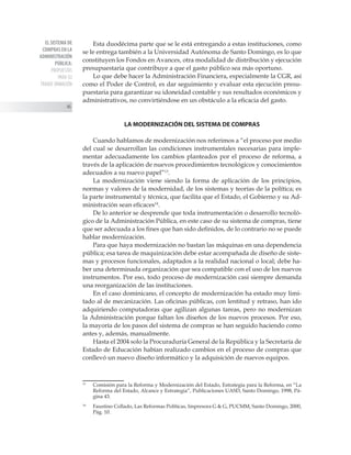 EL SISTEMA DE
COMPRAS EN LA
ADMINISTRACIÓN
PÚBLICA:
PROPUESTAS
PARA SU
TRANSF ORMACIÓN
46
Esta duodécima parte que se le está entregando a estas instituciones, como
se le entrega también a la Universidad Autónoma de Santo Domingo, es lo que
constituyen los Fondos en Avances, otra modalidad de distribución y ejecución
presupuestaria que contribuye a que el gasto público sea más oportuno.
Lo que debe hacer la Administración Financiera, especialmente la CGR, así
como el Poder de Control, es dar seguimiento y evaluar esta ejecución presu-
puestaria para garantizar su idoneidad contable y sus resultados económicos y
administrativos, no convirtiéndose en un obstáculo a la eficacia del gasto.
LA MODERNIZACIÓN DEL SISTEMA DE COMPRAS
Cuando hablamos de modernización nos referimos a “el proceso por medio
del cual se desarrollan las condiciones instrumentales necesarias para imple-
mentar adecuadamente los cambios planteados por el proceso de reforma, a
través de la aplicación de nuevos procedimientos tecnológicos y conocimientos
adecuados a su nuevo papel”13
.
La modernización viene siendo la forma de aplicación de los principios,
normas y valores de la modernidad, de los sistemas y teorías de la política; es
la parte instrumental y técnica, que facilita que el Estado, el Gobierno y su Ad-
ministración sean eficaces14
.
De lo anterior se desprende que toda instrumentación o desarrollo tecnoló-
gico de la Administración Pública, en este caso de su sistema de compras, tiene
que ser adecuada a los fines que han sido definidos, de lo contrario no se puede
hablar modernización.
Para que haya modernización no bastan las máquinas en una dependencia
pública; esa tarea de maquinización debe estar acompañada de diseño de siste-
mas y procesos funcionales, adaptados a la realidad nacional o local; debe ha-
ber una determinada organización que sea compatible con el uso de los nuevos
instrumentos. Por eso, todo proceso de modernización casi siempre demanda
una reorganización de las instituciones.
En el caso dominicano, el concepto de modernización ha estado muy limi-
tado al de mecanización. Las oficinas públicas, con lentitud y retraso, han ido
adquiriendo computadoras que agilizan algunas tareas, pero no modernizan
la Administración porque faltan los diseños de los nuevos procesos. Por eso,
la mayoría de los pasos del sistema de compras se han seguido haciendo como
antes y, además, manualmente.
Hasta el 2004 solo la Procuraduría General de la República y la Secretaría de
Estado de Educación habían realizado cambios en el proceso de compras que
conllevó un nuevo diseño informático y la adquisición de nuevos equipos.
13
	 Comisión para la Reforma y Modernización del Estado, Estrategia para la Reforma, en “La
Reforma del Estado, Alcance y Estrategia”, Publicaciones UASD, Santo Domingo, 1998, Pá-
gina 43.
14
	 Faustino Collado, Las Reformas Políticas, Impresora G  G, PUCMM, Santo Domingo, 2000,
Pág. 10.
 