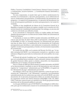 EL SISTEMA DE
COMPRAS EN LA
ADMINISTRACIÓN
PÚBLICA:
PROPUESTAS
PARA SU
TRANSFORMACIÓN
49
Público, Tesorería, Contabilidad, Control Interno, Sistemas Conexos (compras
y contrataciones, recursos humanos….), Coordinación General, Informática y
Capacitación.
De estos componentes, se puede decir que la relativa modernización ha
ocurrido en la formulación y ejecución presupuestaria, con la elaboración de
nuevos clasificadores presupuestarios, el fortalecimiento del presupuesto por
programa, y la mejoría de la programación y la ejecución del presupuesto con
el uso del presupuesto preliminar, los techos presupuestarios y las cuotas tri-
mestrales.
También se han simplificado las labores de la Contraloría General de la
República al quitarle las labores de registro contable con la creación de la Di-
rección General de Contabilidad Gubernamental. Sin embargo, en esta área del
control no se ha hecho una reflexión a fondo.
Se ha concentrado la información relativa al crédito público del Estado,
dándole más prerrogativas a la Dirección de Crédito Público de la Secretaría de
Estado de Finanzas.
Y, finalmente, se inició en el 2003 el modelo informático del SIGEF, por el
cual se creó una base de datos única sobre el presupuesto, compartida entre
la ONAPRES, la CGR y la Tesorería Nacional. Las informaciones que genera
esta base de datos, llevó a la modificación de los formularios de la ejecución
presupuestaria para identificar a cada institución, la numeración, identificar al
suplidor, la estructura presupuestaria, el monto y los funcionarios responsables
de la transacción.
Es a partir del año 2004, con la emisión del Decreto No.9-04, que “el mo-
delo conceptual del SIGEF y sus instrumentos normativos y operativos serán
referencia obligatoria para todas las instituciones del sector público sin excep-
ción”17
.
El Párrafo del artículo 2 establece que: “Las instituciones del sector público
que en la actualidad hayan realizado o estén realizando sistemas informáticos
de gestión financiera deben ajustar su diseño y desarrollo a los lineamientos
establecidos por el modelo conceptual del SIGEF”.
Pero es a finales de 2005 que efectivamente el modelo informático del SIGEF
se ha desconcentrado e instalado en más de 100 dependencias, pero solo para
registrar los “compromisos” administrados por la ONAPRES y el registro de
los “libramientos de pago” administrados por la CGR.
Sin embargo, como se ha visto en puntos anteriores, a pesar de que los for-
mularios del “compromiso” y del “libramiento” se generan y son transmitidos
automáticamente por las instituciones que están en la red del SIGEF, aún estos
documentos de la ejecución presupuestaria deben ser enviados físicamente a
los organismos rectores del sistema financiero (ONAPRES, CGR, TN, DIGE-
COG). Todo esto, a pesar de que ya se aprobó la Ley 126-02 que permite la firma
electrónica de los documentos públicos y privados.
La otra gran debilidad es que el PAFI-SIGEF no ha trabajado en doble direc-
ción, para que las instituciones avancen en la automatización de sus sistemas
17	 Decreto No. 9 del 1 de enero de 2004.
 