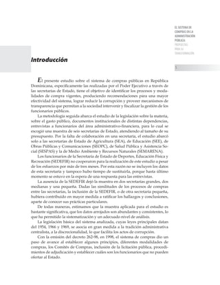EL SISTEMA DE
COMPRAS EN LA
ADMINISTRACIÓN
PÚBLICA:
PROPUESTAS
PARA SU
TRANSFORMACIÓN

Introducción
El presente estudio sobre el sistema de compras públicas en República
Dominicana, específicamente las realizadas por el Poder Ejecutivo a través de
las secretarías de Estado, tiene el objetivo de identificar los procesos y moda-
lidades de compra vigentes, produciendo recomendaciones para una mayor
efectividad del sistema, lograr reducir la corrupción y proveer mecanismos de
transparencia que permitan a la sociedad intervenir y fiscalizar la gestión de los
funcionarios públicos.
La metodología seguida abarca el estudio de la legislación sobre la materia,
sobre el gasto público, documentos institucionales de distintas dependencias,
entrevistas a funcionarios del área administrativo-financiera, para lo cual se
escogió una muestra de seis secretarías de Estado, atendiendo al tamaño de su
presupuesto. Por la falta de colaboración en una secretaría, el estudio abarcó
solo a las secretarías de Estado de Agricultura (SEA), de Educación (SEE), de
Obras Públicas y Comunicaciones (SEOPC), de Salud Pública y Asistencia So-
cial (SESPAS) y la de Medio Ambiente y Recursos Naturales (SEMARENA).
Los funcionarios de la Secretaría de Estado de Deportes, Educación Física y
Recreación (SEDEFIR) no cooperaron para la realización de este estudio a pesar
de los esfuerzos por más de tres meses. Por esta razón no se incluyen los datos
de esta secretaría y tampoco hubo tiempo de sustituirla, porque hasta último
momento se estuvo en la espera de una respuesta para las entrevistas.
La ausencia de la SEDEFIR dejó la muestra en dos secretarías grandes, dos
medianas y una pequeña. Dadas las similitudes de los procesos de compras
entre las secretarías, la inclusión de la SEDEFIR, o de otra secretaría pequeña,
hubiera contribuido en mayor medida a ratificar los hallazgos y conclusiones,
aparte de conocer sus prácticas particulares.
De todas maneras, estimamos que la muestra aplicada para el estudio es
bastante significativa, que los datos arrojados son abundantes y consistentes, lo
que ha permitido la sistematización y un adecuado nivel de análisis.
La legislación básica del sistema analizada, cuyas leyes principales datan
del 1954, 1966 y 1969, se asocia en gran medida a la tradición administrativa
centralista, a la discrecionalidad, lo que facilita los actos de corrupción.
Con la emisión del decreto 262-98, en 1998, el sistema de compras dio un
paso de avance al establecer algunos principios, diferentes modalidades de
compras, los Comités de Compras, inclusión de la licitación pública, procedi-
mientos de adjudicación y establecer cuáles son los funcionarios que no pueden
ofertar al Estado.
 