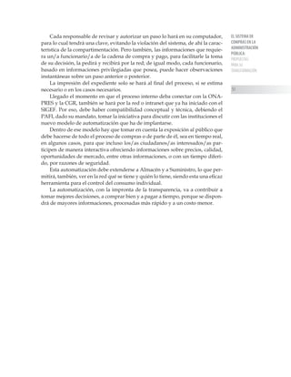 EL SISTEMA DE
COMPRAS EN LA
ADMINISTRACIÓN
PÚBLICA:
PROPUESTAS
PARA SU
TRANSFORMACIÓN
51
Cada responsable de revisar y autorizar un paso lo hará en su computador,
para lo cual tendrá una clave, evitando la violación del sistema, de ahí la carac-
terística de la compartimentación. Pero también, las informaciones que requie-
ra un/a funcionario/a de la cadena de compra y pago, para facilitarle la toma
de su decisión, la pedirá y recibirá por la red; de igual modo, cada funcionario,
basado en informaciones privilegiadas que posea, puede hacer observaciones
instantáneas sobre un paso anterior o posterior.
La impresión del expediente solo se hará al final del proceso, si se estima
necesario o en los casos necesarios.
Llegado el momento en que el proceso interno deba conectar con la ONA-
PRES y la CGR, también se hará por la red o intranet que ya ha iniciado con el
SIGEF. Por eso, debe haber compatibilidad conceptual y técnica, debiendo el
PAFI, dado su mandato, tomar la iniciativa para discutir con las instituciones el
nuevo modelo de automatización que ha de implantarse.
Dentro de ese modelo hay que tomar en cuenta la exposición al público que
debe hacerse de todo el proceso de compras o de parte de él, sea en tiempo real,
en algunos casos, para que incluso los/as ciudadanos/as interesados/as par-
ticipen de manera interactiva ofreciendo informaciones sobre precios, calidad,
oportunidades de mercado, entre otras informaciones, o con un tiempo diferi-
do, por razones de seguridad.
Esta automatización debe extenderse a Almacén y a Suministro, lo que per-
mitirá, también, ver en la red qué se tiene y quién lo tiene, siendo esta una eficaz
herramienta para el control del consumo individual.
La automatización, con la impronta de la transparencia, va a contribuir a
tomar mejores decisiones, a comprar bien y a pagar a tiempo, porque se dispon-
drá de mayores informaciones, procesadas más rápido y a un costo menor.
 