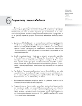 EL SISTEMA DE
COMPRAS EN LA
ADMINISTRACIÓN
PÚBLICA:
PROPUESTAS
PARA SU
TRANSFORMACIÓN
57
Propuestas y recomendaciones
Tomando en cuenta el sistema de compras, sus procesos y procedimientos
estudiados, los hallazgos, las causas de su ineficiencia, ineficacia y de la falta de
transparencia, así como los efectos negativos que están teniendo en la Admi-
nistración en general, hacemos las siguientes recomendaciones y propuestas, a
fin de que sean discutidas, y de ser consideradas pertinentes, puestas en ejecu-
ción.
1. 	 Que desde el Poder Ejecutivo se propicie la elaboración, con participación
social, de un proyecto de Ley de Planificación Pública, que modifique las
actuales leyes 10 y 55 del año 1965, para guiar y establecer la elaboración de
un Plan Nacional Estratégico para el Desarrollo, y de un Plan Nacional de
Desarrollo de cuatro años, que guiarán la formulación y aprobación de los
presupuestos anuales.
2. 	 Con la normativa vigente y hasta que se apruebe la nueva ley sugerida,
el Consejo Nacional de Desarrollo debe aprobar lineamientos y directrices
claras para que cada institución elabore planes estratégicos de dos a cuatro
años, y planes anuales que guíen la elaboración de sus proyectos de presu-
puesto, siendo más específicos en los insumos u objetos a procesar, los pro-
ductos y resultados a obtener para facilitar la planificación de las compras
públicas.
3. 	 Aprobado el Presupuesto de Ingresos y Ley de Gastos Públicos, que cada
incumbente tome las medidas de lugar para que haya un conocimiento ca-
bal de todos/as los/as encargados/as departamentales del presupuesto
disponible en el año, en el trimestre y en el mes.
4. 	 Reuniones institucionales, presididas por los incumbentes, para discutir la
ejecución presupuestaria de cada programa.
5. 	 Preparación de un plan operativo general por institución y la elaboración
por área de un cuadro con sus actividades mensuales, con una columna
para colocar los insumos necesarios, así como los tiempos, lugares, respon-
sables, etcétera, debiendo elaborar cronogramas, y para algunos proyectos
y actividades importantes elaborar un PERT/CPM o Método del Camino
Crítico, entre otros instrumentos.
6
 