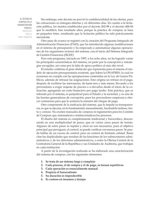 EL SISTEMA DE
COMPRAS EN LA
ADMINISTRACIÓN
PÚBLICA:
PROPUESTAS
PARA SU
TRANSF ORMACIÓN

Sin embargo, este decreto no previó la confidencialidad de las ofertas, pues
las cotizaciones se entregan abiertas y en diferentes días. En cuanto a la licita-
ción pública, los montos establecidos por el decreto 262-98 y el decreto 406-04
que lo modificó, han resultado altos, porque la práctica de compras se basa
en pequeños lotes, resultando que la licitación pública ha sido prácticamente
inexistente.
Otro paso de avance se registró con la creación del Programa Integrado de
Administración Financiera (PAFI), que ha introducido algunas modificaciones
en el sistema de presupuesto y ha empezado a automatizar algunas operacio-
nes de los organismos rectores del sistema, con el inicio del Sistema Integrado
de Gestión Financiera (SIGEF).
Pero este programa, iniciado en 1997, a los ocho años, no ha logrado variar
las principales características del sistema, en parte por la concepción y estrate-
gias escogidas, así como por la falta de apoyo político al más alto nivel.
El estudio confirma el gran obstáculo que representa para el sistema el mo-
delo de ejecución presupuestaria existente, que lidera la ONAPRES, la cual en
ocasiones no cumple con las apropiaciones contenidas en la Ley de Gastos Pú-
blicos, además de retrasar las asignaciones. Esto origina un retraso en el pago,
después de recibirse las mercancías, de hasta tres y más meses, llevando a los
proveedores a exigir reajuste de precios o a elevarlos desde el inicio de la co-
tización, agregando un costo financiero por pago tardío. Esta práctica, que es
tolerada por el sistema, es perjudicial para el Estado y la sociedad, y es una de
las fuentes generadoras de corrupción, pues los proveedores empiezan a ofre-
cer comisiones para que le aceleren la emisión del cheque de pago.
Otro componente de la ineficacia del sistema, que le impide su transparen-
cia, es que se ejecuta, en lo fundamental, manualmente, haciéndolo tedioso, len-
to y costoso. No existen manuales de compras ni reglamentos para los Comités
de Compras que sistematicen e institucionalicen los procesos.
El diseño del sistema es completamente tradicional y burocrático, descan-
sando en una multiplicidad de pasos, que en varios casos pasan de treinta.
Algunos de estos pasos se repiten y otros no son necesarios, pues el objetivo
principal que persiguen, el control, se puede verificar con menos pasos. Se pue-
de hablar de un exceso de control, pero un control de limitada calidad. Basta
citar las duplicidades que resultan de las funciones de los subsecretarios admi-
nistrativos y de los directores administrativos, o entre la Oficina Central de la
Contraloría General de la República y sus Unidades de Auditoría, que trabajan
en cada institución.
A partir de la investigación realizada se ha elaborado una caracterización
del sistema de compras, con los siguientes elementos:
1. 	 Se trata de un sistema largo y complejo
2. 	 Cada proceso, el de compra y el de pago, se tornan repetitivos
3. 	 Cada operación es esencialmente manual
4. 	 Propicia el burocratismo
5. 	 Su duración es impredecible
6. 	 Es costoso en insumos y tiempo
 