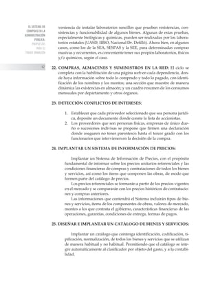 EL SISTEMA DE
COMPRAS EN LA
ADMINISTRACIÓN
PÚBLICA:
PROPUESTAS
PARA SU
TRANSF ORMACIÓN
62
veniencia de instalar laboratorios sencillos que prueben resistencias, con-
sistencias y funcionabilidad de algunos bienes. Algunas de estas pruebas,
especialmente biológicas y químicas, pueden ser realizadas por los labora-
torios estatales (UASD, IIBIO, Nacional Dr. Defilló). Ahora bien, en algunos
casos, como los de la SEA, SESPAS y la SEE, para determinadas compras
masivas y recurrentes, es conveniente tener sus propios laboratorios, físicos
y/o químicos, según el caso.
22. COMPRAS, ALMACENES Y SUMINISTROS EN LA RED: El ciclo se
completa con la habilitación de una página web en cada dependencia, don-
de haya información sobre todo lo comprado y todo lo pagado, con identi-
ficación de los nombres y los montos; una sección que muestre de manera
dinámica las existencias en almacén; y un cuadro resumen de los consumos
mensuales por departamento y otros órganos.
23. 	DETECCIÓN CONFLICTOS DE INTERESES:
1. 	 Establecer que cada proveedor seleccionado que sea persona jurídi-
ca, deposite un documento donde conste la lista de accionistas.
2. 	 Los proveedores que son personas físicas, empresas de único due-
ño o sucesiones indivisas se propone que firmen una declaración
donde aseguren no tener parentesco hasta el tercer grado con los
funcionarios que intervienen en la decisión de la compra.
24. 	IMPLANTAR UN SISTEMA DE INFORMACIÓN DE PRECIOS:
Implantar un Sistema de Información de Precios, con el propósito
fundamental de informar sobre los precios unitarios referenciales y las
condiciones financieras de compras y contrataciones de todos los bienes
y servicios, así como los ítems que componen las obras, de modo que
formen parte del catálogo de precios.
Los precios referenciales se formarán a partir de los precios vigentes
en el mercado y se compararán con los precios históricos de contratacio-
nes y compras anteriores.
Las informaciones que contendrá el Sistema incluirán tipos de bie-
nes y servicios, ítems de los componentes de obras, valores de mercado,
montos a los que contrata el gobierno, características financieras de las
operaciones, garantías, condiciones de entrega, formas de pagos.
25. DISEÑAR E IMPLANTAR UN CATÁLOGO DE BIENES Y SERVICIOS:
Implantar un catálogo que contenga identificación, codificación, ti-
pificación, normalización, de todos los bienes y servicios que se utilizan
de manera habitual y no habitual. Permitiendo que el catálogo se inte-
gre automáticamente al clasificador por objeto del gasto, y a la contabi-
lidad.
 