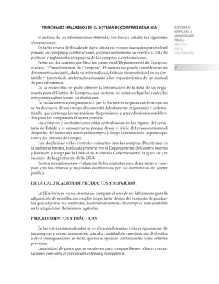 EL SISTEMA DE
COMPRAS EN LA
ADMINISTRACIÓN
PÚBLICA:
PROPUESTAS
PARA SU
TRANSFORMACIÓN
69
PRINCIPALES HALLAZGOS EN EL SISTEMA DE COMPRAS DE LA SEA
El análisis de las informaciones obtenidas nos lleva a señalar las siguientes
observaciones:
En la Secretaría de Estado de Agricultura no existen manuales para todo el
proceso de compras y contrataciones, y consecuentemente se verifica la falta de
políticas y reglamentación precisa de las compras y contrataciones.
Existe un documento que lista los pasos en el Departamento de Compras,
titulado “Procedimientos de Compras”. El mismo no puede considerarse un
documento adecuado, dada su informalidad, falta de sistematicidad en su con-
tenido y ausencia de un formato adecuado a los requerimientos de un manual
de procedimientos.
De la entrevistas se pudo obtener la información de la falta de un regla-
mento para el Comité de Compras, que sustente los criterios bajo los cuales los
integrantes deban tomar las decisiones.
De la documentación presentada por la Secretaría se pudo verificar que no
se ha dispuesto de un cuerpo documental debidamente organizado y sistema-
tizado, que contenga las normativas, disposiciones y procedimientos estableci-
dos para las compras en el sector público.
Las compras y contrataciones están centralizadas en las figuras del secre-
tario de Estado y el subsecretario, porque desde el inicio del proceso mismo el
despacho del secretario autoriza la compra y luego controla toda la parte ope-
rativa del proceso de compra.
Hay duplicidad en los controles existentes para las compras. Duplicidad en
la auditoría interna, realizada primero por el Departamento de Control Interno
y Revisión, y luego por la Unidad de Auditoría Gubernamental, la que a su vez
requiere de la aprobación de la CGR.
Existen mecanismos de evaluación de los oferentes para determinar si cum-
plen con los criterios y requisitos establecidos por las normativas del sector
público.
DE LA CALIFICACIÓN DE PRODUCTOS Y SERVICIOS
La SEA incluye en su sistema de compras el uso de un laboratorio para la
adquisición de semillas, un renglón importante dentro del conjunto de produc-
tos que adquiere esa secretaría, haciendo el sistema de compras más confiable
en la adquisición de insumos agrícolas.
PROCEDIMIENTOS Y PRÁCTICAS
De las entrevistas realizadas se verifican deficiencias en la programación de
las compras y consecuentemente una alta cantidad de coordinación de fondos
a nivel presupuestario, es decir, que no se ejecutan los fondos tal como estaban
previstos.
La cantidad de pasos que se requieren para comprar bienes o hacer contra-
taciones convierte el proceso en extenso y burocrático.
 