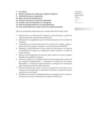EL SISTEMA DE
COMPRAS EN LA
ADMINISTRACIÓN
PÚBLICA:
PROPUESTAS
PARA SU
TRANSFORMACIÓN

7. 	 Es ineficaz
8. 	 Muchos puestos de control que originan ineficacia
9. 	 Ambiente de poca competencia
10. 	Bajos niveles de transparencia
11. 	Encarece los bienes y servicios adquiridos
12. 	Facilita la discrecionalidad y la corrupción
13. 	Falta de homogeneidad en los procedimientos
14. 	Poca sistematización y bajos niveles de institucionalidad
Entre las principales propuestas que se desprenden del estudio están:
1.	 Elaboración de un Manual de Compras en cada institución, a partir de
criterios generales especificados por decreto.
2.	 Elaboración de reglamentos para el funcionamiento de los Comités de
Compras.
3.	 Automatizar en el más breve plazo los procesos de compra y pago, a
partir de las tecnologías existentes y con la orientación del SIGEF.
4.	 Implantar el procedimiento de que todas las cotizaciones, no importa
la modalidad de compra, se entreguen en sobre cerrado y se abran al
mismo tiempo.
5.	 Realizar una reingeniería de procesos para reducir los pasos actuales,
dándole más agilidad al sistema.
6.	 Producir cambios en el modelo de ejecución presupuestaria a partir de
dos medidas fundamentales: 1. Aumentar los montos de los Fondos
Reponibles, 2. Anticipar progresivamente la entrega de la duodécima
parte del presupuesto de cada institución.
7.	 Desconcentración por parte de los/as secretarios/as de parte de las
compras en la medida que se automatice el sistema y a partir de montos
superiores a los actuales.
8.	 Establecer por decreto la obligatoriedad de una página web en cada ins-
titución para iniciar el sistema de las compras interactivas.
 