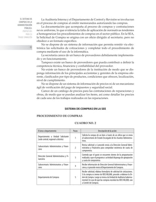 EL SISTEMA DE
COMPRAS EN LA
ADMINISTRACIÓN
PÚBLICA:
PROPUESTAS
PARA SU
TRANSF ORMACIÓN
70
La Auditoría Interna y el Departamento de Control y Revisión se involucran
en el proceso de compras al emitir memorandos autorizando las compras.
La documentación que acompaña al proceso de compras y contrataciones
no es uniforme, lo que evidencia la falta de aplicación de normativas tendentes
a homogeneizar los procedimientos de compras en el sector público. En la SEA,
la Solicitud de Compra se origina con un oficio dirigido al secretario, pero no
obedece a un formato específico.
No se dispone de un sistema de información que permita remitir vía elec-
trónica las solicitudes de cotizaciones y completar todo el procedimiento de
compra mediante el uso de la informática.
La secretaría carece de un banco de proveedores debidamente implementa-
do y en funcionamiento.
Tampoco existe un banco de proveedores que pueda contribuir a definir la
competencia técnica, financiera y confiabilidad del proveedor.
No existe un banco de proveedores de la institución de modo que se dis-
ponga información de los principales accionistas y gerentes de la empresa ofe-
rente, clasificados por tipo de productos, condiciones que ofrecen, localización,
nivel de cumplimiento.
No se dispone de un sistema de información de precios ni de un mecanismo
ágil de verificación del pago de impuestos y seguridad social.
Carece de un catálogo de precios para las contrataciones de reparaciones y
obras, de modo que se puedan analizar los ítems, así como detallar los precios
de cada uno de los trabajos realizados en las reparaciones.
SISTEMA DE COMPRAS EN LA SEE
PROCEDIMIENTO DE COMPRAS
CUADRO NO. 2
El área o departamento Pasos Descripción de la acción
Departamento u Unidad Solicitante
(sede central, regional o distrito)
1
Solicita la compra de un bien a través de un oficio que se envía
al subsecretario de Estado Encargado de los Asuntos Administra-
tivos.
Subsecretario Administrativo y Finan-
ciero
2
Revisa solicitud y si procede envía a la Dirección General Admi-
nistrativa y Financiera para comprobar existencia de cuota de
compromiso.
Dirección General Administrativa y Fi-
nanciera
3
Controla que el gasto se encuentre dentro de la programación
realizada y que el programa o actividad disponga de apropiación
y cuota de compromiso.
Subsecretario Administrativo y Finan-
ciero
4
Recibe información de Dirección General Administrativa y Finan-
ciera y si procede envía al Departamento de Compras.
Departamento de Compras 5
Recibe solicitud, elabora formulario de solicitud de cotizaciones.
Si la compra es menor de RD$100,000, procede a elaborar la Or-
dendeCompra.LuegoseenvíaalaUnidaddeAuditoríaGuberna-
mental. En caso de que las compras excedan los RD$100,000, van
a Comité de Compras.
 