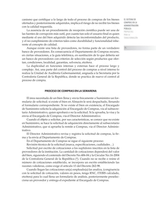 EL SISTEMA DE
COMPRAS EN LA
ADMINISTRACIÓN
PÚBLICA:
PROPUESTAS
PARA SU
TRANSFORMACIÓN
75
canismo que certifique a lo largo de todo el proceso de compras de los bienes
ofertados y posteriormente adquiridos, implica el riesgo de no recibir los bienes
con la calidad requerida.
La ausencia de un procedimiento de recepción científica puede ser una de
las fuentes de corrupción más sutil, por cuanto tan solo el usuario final es quien
mediante el uso del bien adquirido detecta las inconformidades del producto,
y el no cumplimiento de criterios tales como durabilidad y funcionalidad inhe-
rente al concepto de calidad.
Aunque existe una lista de proveedores, no forma parte de un verdadero
banco de proveedores. En consecuencia el Departamento de Compras recurre,
en ciertas situaciones, a la guía telefónica, en sustitución de lo que debería ser
un banco de proveedores con criterios de selección según productos que ofer-
tan, condiciones, localidad, garantías, solvencia, etcétera.
La duplicidad en funciones internas y externas hace el proceso largo y
complejo. Así, una parte del control del proceso de compras a nivel interno lo
realiza la Unidad de Auditoría Gubernamental, asignada a la Secretaría por la
Contraloría General de la República, donde se practica de nuevo el control al
proceso de compra.
PROCESO DE COMPRAS EN LA SEMARENA
El área necesitada de un bien llena y envía físicamente a Suministro un for-
mulario de solicitud; si existe el bien en Almacén le será despachado, llenando
el formulario correspondiente. Si no existe el bien en existencia, el Encargado
de Suministro solicita la adquisición al Encargado de Compras, vía al subsecre-
tario Administrativo, quien aprobará o no la solicitud. Si la aprueba, la visa y la
envía al Encargado de Compras, vía el Director Administrativo.
Cuando el objeto a solicitar, por sus características, se conoce que no existe
en Suministro, se hace la solicitud de adquisición directamente al subsecretario
Administrativo, que si aprueba la remite a Compras, vía el Director Adminis-
trativo.
El Director Administrativo revisa y registra la solicitud de compras, la fir-
ma y la envía al Departamento de Compras.
En el Departamento de Compras se sigue el siguiente proceso:
Revisión técnica de la solicitud (marca, especificaciones, cualidades…)
Solicitud por escrito de cotizaciones a los suplidores inscritos en la lista de
proveedores de la institución. La cantidad de cotizaciones dependerá del valor
del bien, siguiendo el contenido del Decreto No.406-04 y la Circular No.16-2004
de la Contraloría General de la República (*). Cuando no se recibe o reúne el
número de cotizaciones establecido, se incorpora un escrito estableciendo las
razones valederas, como exige el artículo 13 del Decreto 262-98.
Cuando llegan las cotizaciones un(a) empleado(a) las analiza, (congruencia
con la solicitud de cotización, valores en pesos, tenga RNC, ITEBIS calculado,
etcétera) para lo cual llena un formulario de análisis, posteriormente preselec-
ciona un proveedor y entrega el expediente al Encargado de Compras.
 