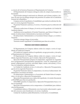 EL SISTEMA DE
COMPRAS EN LA
ADMINISTRACIÓN
PÚBLICA:
PROPUESTAS
PARA SU
TRANSFORMACIÓN
87
o a través de la Gerencia Financiera al Departamento de Compras.
El Departamento de Compras entrega la orden de compra al proveedor se-
leccionado.
El proveedor entrega la mercancía en Almacén, que le firma conduce y fac-
tura. En este acto de entrega siempre está presente un auditor de la Contraloría
General de la República.
Compras envía el expediente a Contabilidad, que realiza la solicitud de che-
que y lo envía al gerente Financiero.
El gerente Financiero autoriza y lo envía a Tesorería para la confección del
cheque.
Tesorería confecciona el cheque y lo envía con el expediente a la Unidad de
Auditoría Interna.
Auditoría envía expediente al Gerente Financiero, que firma el cheque y lo
remite al subsecretario Administrativo/secretario de Estado.
El subsecretario Administrativo o el secretario firman cheque y se remite a
Tesorería.
Tesorería entrega cheque al proveedor.
Tesorería remite expediente a Contabilidad para fines de archivo.
PROCESO CON FONDOS GENERALES
El Departamento de Compras elabora orden de compra o envía el expe-
diente al Comité de Compras.
El Comité de Compras analiza el expediente, escoge proveedor y devuelve
al Departamento de Compras.
El Departamento de Compras elabora orden de compra y envía el expe-
diente al gerente Financiero, que lo remite a Ejecución Presupuestaria.
Ejecución Presupuestaria prepara el compromiso, siguiendo los requisitos
de la programación presupuestaria (apropiación, cuota de compromiso, pro-
grama, subprograma, proyecto, actividad, objeto, cuenta, sub-cuenta), y lo en-
vía a la Unidad de Auditoría Interna.
La Unidad de Auditoría revisa y lo devuelve a Ejecución Presupuestaria,
que lo envía al gerente Financiero.
El gerente Financiero firma el compromiso y lo envía al subsecretario Ad-
ministrativo/secretario de Estado.
El subsecretario Administrativo o el secretario de Estado firma el compro-
miso y lo devuelve a Ejecución Presupuestaria.
Ejecución Presupuestaria saca copias del expediente y lo remite físicamente
a ONAPRES para fines de aprobación.
ONAPRES aprueba el compromiso y Ejecución Presupuestaria busca o re-
tira el expediente.
Ejecución Presupuestaria envía compromiso a Contabilidad para elabora-
ción de libramiento.
Contabilidad elabora el libramiento con el proveedor seleccionado o gana-
dor del concurso como beneficiario y lo envía a Auditoría.
Unidad de Auditoría audita libramiento y lo devuelve a Contabilidad.
 