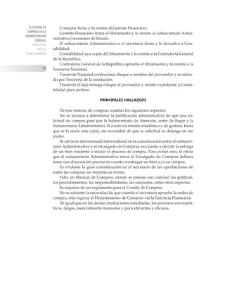 EL SISTEMA DE
COMPRAS EN LA
ADMINISTRACIÓN
PÚBLICA:
PROPUESTAS
PARA SU
TRANSF ORMACIÓN
88
Contador firma y lo remite al Gerente Financiero.
Gerente Financiero firma el libramiento y lo remite al subsecretario Admi-
nistrativo/secretario de Estado.
El subsecretario Administrativo o el secretario firma y lo devuelve a Con-
tabilidad.
Contabilidad saca copia del libramiento y lo remite a la Contraloría General
de la República.
Contraloría General de la República aprueba el libramiento y lo remite a la
Tesorería Nacional.
Tesorería Nacional confecciona cheque a nombre del proveedor y es retira-
do por Tesorería de la institución.
Tesorería (Caja) entrega cheque al proveedor y remite expediente a Conta-
bilidad para archivo.
PRINCIPALES HALLAZGOS
De este sistema de compras resaltan los siguientes aspectos:
No se alcanza a determinar la justificación administrativa de que una so-
licitud de compra pase por la Subsecretaría de Atención, antes de llegar a la
Subsecretaría Administrativa. Si existe un interés estadístico o de gestión, basta
que se le envíe una copia, sin necesidad de que la solicitud se detenga en ese
punto.
Se advierte determinada informalidad en la comunicación entre el subsecre-
tario Administrativo y el encargado de Compras, en cuanto a decidir la entrega
de un bien existente o iniciar el proceso de compra. Para evitar esto, el oficio
que el subsecretario Administrativo envía al Encargado de Compras debiera
tener una disposición precisa en cuanto a entregar un bien y/o su compra.
Es evidente la gran centralización en el secretario de las aprobaciones de
todas las compras, no importa su monto.
Falta un Manual de Compras, donde se precise con claridad las políticas,
los procedimientos, las responsabilidades, las sanciones, entre otros aspectos.
Se requiere de un reglamento para el Comité de Compras.
No se advierte la necesidad de que cuando el secretario aprueba la orden de
compra, ésta regrese al Departamento de Compras vía la Gerencia Financiera.
Al igual que en las demás instituciones estudiadas, los procesos son repeti-
tivos, largos, esencialmente manuales y poco eficientes y eficaces.
 