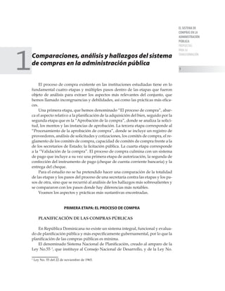 EL SISTEMA DE
COMPRAS EN LA
ADMINISTRACIÓN
PÚBLICA:
PROPUESTAS
PARA SU
TRANSFORMACIÓN

Comparaciones, análisis y hallazgos del sistema
de compras en la administración pública
	
El proceso de compra existente en las instituciones estudiadas tiene en lo
fundamental cuatro etapas y múltiples pasos dentro de las etapas que fueron
objeto de análisis para extraer los aspectos más relevantes del conjunto, que
hemos llamado incongruencias y debilidades, así como las prácticas más efica-
ces.
Una primera etapa, que hemos denominado “El proceso de compra”, abar-
ca el aspecto relativo a la planificación de la adquisición del bien, seguido por la
segunda etapa que es la “Aprobación de la compra”, donde se analiza la solici-
tud, los montos y las instancias de aprobación. La tercera etapa corresponde al
“Procesamiento de la aprobación de compra”, donde se incluye un registro de
proveedores, análisis de solicitudes y cotizaciones, los comités de compra, el re-
glamento de los comités de compra, capacidad de comités de compra frente a la
de los secretarios de Estado; la licitación pública. La cuarta etapa corresponde
a la “Validación de la compra”. El proceso de compra culmina con un sistema
de pago que incluye a su vez una primera etapa de autorización, la segunda de
confección del instrumento de pago (cheque de cuenta corriente bancaria) y la
entrega del cheque.
Para el estudio no se ha pretendido hacer una comparación de la totalidad
de las etapas y los pasos del proceso de una secretaría contra las etapas y los pa-
sos de otra, sino que se recurrió al análisis de los hallazgos más sobresalientes y
se compararon con los pasos donde hay diferencias más notables.
Veamos los aspectos y prácticas más sustantivas encontradas.
PRIMERA ETAPA: EL PROCESO DE COMPRA
PLANIFICACIÓN DE LAS COMPRAS PÚBLICAS
En República Dominicana no existe un sistema integral, funcional y evalua-
do de planificación pública y más específicamente gubernamental, por lo que la
planificación de las compras públicas es mínima.
El denominado Sistema Nacional de Planificación, creado al amparo de la
Ley No.55 
, que instituye al Consejo Nacional de Desarrollo, y de la Ley No.

Ley No. 55 del 22 de noviembre de 1965.
1
 
