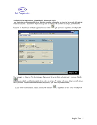 Si desea colocar otra condición, podrá hacerlo, repitiendo el paso 5.
Las siguientes condiciones podrán tener distintas monedas entres ellas, sin importar la moneda del material.
Si desea colocarle a la condición el proveedor, y este es distinto al de la orden de compra, podrá hacerlo

haciendo un clic sobre la condición y presionando el botón         y le aparecerá la pantalla de la figura 6.1




                                                                                         Figura 6.1

Una vez aquí, en el campo “Vendor”, coloque el proveedor de la condición seleccionada y presione el botón

       y volverá a la pantalla de creación de la orden de compra. Al realizar este paso, al ingreso de la factura
de la condición, SAP automáticamente traerá el proveedor que usted haya seleccionado.


  Luego cierre la cabecera del pedido, presionando el botón          y la pantalla se vera como en la figura 7.




                                                                                               Página 7 de 17
 