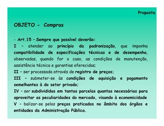 Proposta


OBJETO - Compras

- Art.15 – Sempre que possível deverão:
I     –    atender   ao   princípio   da   padronização,    que   imponha
compatibilidade de especificações técnicas e de desempenho,
observadas, quando for o caso, as condições de manutenção,
assistência técnica e garantias oferecidas;
II – ser processada através de registro de preços;
III       – submeter-se às condições       de   aquisição   e   pagamento
semelhantes à do setor privado;
IV – ser subdivididas em tantas parcelas quantas necessárias para
aproveitar as peculiaridades do mercado, visando à economicidade
V – balizar-se pelos preços praticados no âmbito dos órgãos e
entidades da Administração Pública.
 