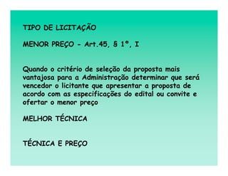 TIPO DE LICITAÇÃO

MENOR PREÇO - Art.45, § 1º, I


Quando o critério de seleção da proposta mais
vantajosa para a Administração determinar que será
vencedor o licitante que apresentar a proposta de
acordo com as especificações do edital ou convite e
ofertar o menor preço

MELHOR TÉCNICA


TÉCNICA E PREÇO
 