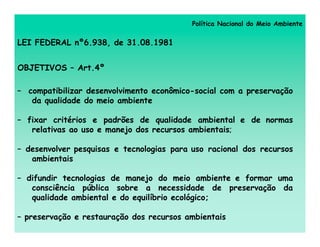 Política Nacional do Meio Ambiente


LEI FEDERAL nº6.938, de 31.08.1981


OBJETIVOS – Art.4º

– compatibilizar desenvolvimento econômico-social com a preservação
   da qualidade do meio ambiente

– fixar critérios e padrões de qualidade ambiental e de normas
   relativas ao uso e manejo dos recursos ambientais;

– desenvolver pesquisas e tecnologias para uso racional dos recursos
   ambientais

– difundir tecnologias de manejo do meio ambiente e formar uma
   consciência pública sobre a necessidade de preservação da
   qualidade ambiental e do equilíbrio ecológico;

– preservação e restauração dos recursos ambientais
 
