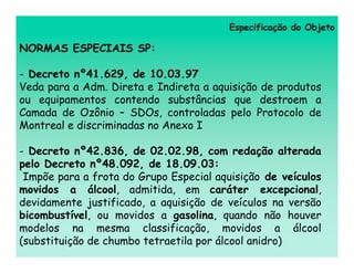 Especificação do Objeto

NORMAS ESPECIAIS SP:

- Decreto nº41.629, de 10.03.97
Veda para a Adm. Direta e Indireta a aquisição de produtos
ou equipamentos contendo substâncias que destroem a
Camada de Ozônio – SDOs, controladas pelo Protocolo de
Montreal e discriminadas no Anexo I

- Decreto nº42.836, de 02.02.98, com redação alterada
pelo Decreto nº48.092, de 18.09.03:
 Impõe para a frota do Grupo Especial aquisição de veículos
movidos a álcool, admitida, em caráter excepcional,
devidamente justificado, a aquisição de veículos na versão
bicombustível, ou movidos a gasolina, quando não houver
modelos na mesma classificação, movidos a álcool
(substituição de chumbo tetraetila por álcool anidro)
 