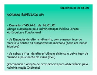 Especificação do Objeto

NORMAS ESPECIAIS SP:


- Decreto nº45.643, de 26.01.01
Obriga a aquisição pela Administração Pública Direta,
Autárquica e Fundacional:

- de lâmpadas de alto rendimento, com o menor teor de
mercúrio dentre as disponíveis no mercado (base em laudos
técnicos)

- de cabos e fios de alta eficiência elétrica e baixo teor de
chumbo e policloreto de vinila (PVC)

(Recomenda a adoção de providências para observância pela
Administração Indireta)
 