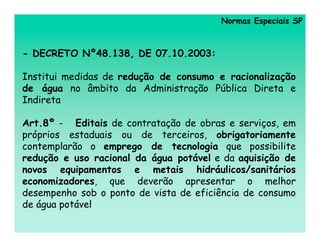 Normas Especiais SP



- DECRETO Nº48.138, DE 07.10.2003:

Institui medidas de redução de consumo e racionalização
de água no âmbito da Administração Pública Direta e
Indireta

Art.8º - Editais de contratação de obras e serviços, em
próprios estaduais ou de terceiros, obrigatoriamente
contemplarão o emprego de tecnologia que possibilite
redução e uso racional da água potável e da aquisição de
novos equipamentos e metais hidráulicos/sanitários
economizadores, que deverão apresentar o melhor
desempenho sob o ponto de vista de eficiência de consumo
de água potável
 
