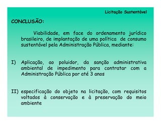 Licitação Sustentável

CONCLUSÃO:

           Viabilidade, em face do ordenamento jurídico
     brasileiro, de implantação de uma política de consumo
     sustentável pela Administração Pública, mediante:


I)   Aplicação, ao poluidor, da sanção administrativa
     ambiental de impedimento para contratar com a
     Administração Pública por até 3 anos


II) especificação do objeto na licitação, com requisitos
    voltados à conservação e à preservação do meio
    ambiente
 
