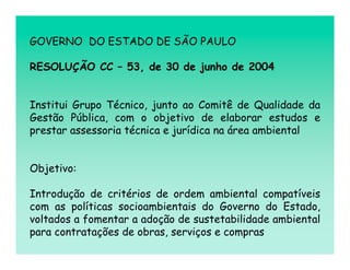 GOVERNO DO ESTADO DE SÃO PAULO

RESOLUÇÃO CC – 53, de 30 de junho de 2004


Institui Grupo Técnico, junto ao Comitê de Qualidade da
Gestão Pública, com o objetivo de elaborar estudos e
prestar assessoria técnica e jurídica na área ambiental


Objetivo:

Introdução de critérios de ordem ambiental compatíveis
com as políticas socioambientais do Governo do Estado,
voltados a fomentar a adoção de sustetabilidade ambiental
para contratações de obras, serviços e compras
 