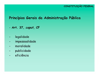 CONSTITUIÇÃO FEDERAL




Princípios Gerais da Administração Pública

- Art. 37, caput, CF


-   legalidade
-   impessoalidade
-   moralidade
-   publicidade
-   eficiência
 