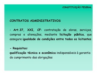 CONSTITUIÇÃO FEDERAL




CONTRATOS ADMINISTRATIVOS


- Art.37, XXI, CF: contratação de obras, serviços,
compras e alienações, mediante licitação pública, que
assegure igualdade de condições entre todos os licitantes


- Requisitos:
qualificação técnica e econômica indispensáveis à garantia
do cumprimento das obrigações
 