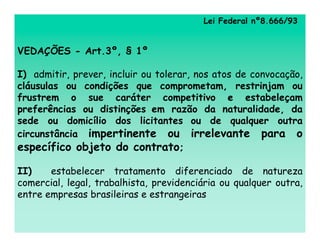 Lei Federal nº8.666/93


VEDAÇÕES - Art.3º, § 1º

I) admitir, prever, incluir ou tolerar, nos atos de convocação,
cláusulas ou condições que comprometam, restrinjam ou
frustrem o sue caráter competitivo e estabeleçam
preferências ou distinções em razão da naturalidade, da
sede ou domicílio dos licitantes ou de qualquer outra
circunstância impertinente ou irrelevante para o
específico objeto do contrato;

II)    estabelecer tratamento diferenciado de natureza
comercial, legal, trabalhista, previdenciária ou qualquer outra,
entre empresas brasileiras e estrangeiras
 