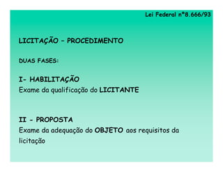 Lei Federal nº8.666/93



LICITAÇÃO – PROCEDIMENTO

DUAS FASES:


I- HABILITAÇÃO
Exame da qualificação do LICITANTE



II - PROPOSTA
Exame da adequação do OBJETO aos requisitos da
licitação
 