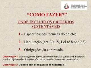 “COMO FAZER?”
ONDE INCLUIR OS CRITÉRIOS
SUSTENTÁVEIS
1 – Especificações técnicas do objeto;
2 – Habilitação (art. 30, IV, Lei nº 8.666/63);
3 – Obrigações da contratada.
Observação 1: A promoção do desenvolvimento nacional sustentável é apenas
um dos objetivos das licitações. Os outros também devem ser preservados.
Observação 2: Cuidado com os requisitos de habilitação.
 