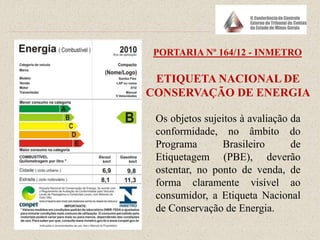 PORTARIA Nº 164/12 - INMETRO
Os objetos sujeitos à avaliação da
conformidade, no âmbito do
Programa Brasileiro de
Etiquetagem (PBE), deverão
ostentar, no ponto de venda, de
forma claramente visível ao
consumidor, a Etiqueta Nacional
de Conservação de Energia.
ETIQUETA NACIONAL DE
CONSERVAÇÃO DE ENERGIA
 