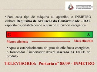 • Para cada tipo de máquina ou aparelho, o INMETRO
elabora Requisitos de Avaliação da Conformidade – RAC
específicos, estabelecendo o grau de eficiência energética.
G A
Menos eficiente Mais eficiente
• Após o estabelecimento do grau de eficiência energética,
o fornecedor / importador deverá inseri-lo na ENCE do
produto.
TELEVISORES: Portaria nº 85/09 - INMETRO
 
