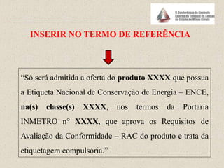 “Só será admitida a oferta do produto XXXX que possua
a Etiqueta Nacional de Conservação de Energia – ENCE,
na(s) classe(s) XXXX, nos termos da Portaria
INMETRO n° XXXX, que aprova os Requisitos de
Avaliação da Conformidade – RAC do produto e trata da
etiquetagem compulsória.”
INSERIR NO TERMO DE REFERÊNCIA
 