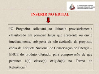 “O Pregoeiro solicitará ao licitante provisoriamente
classificado em primeiro lugar que apresente ou envie
imediatamente, sob pena de não-aceitação da proposta,
cópia da Etiqueta Nacional de Conservação de Energia –
ENCE do produto ofertado, para comprovação de que
pertence à(s) classe(s) exigida(s) no Termo de
Referência.”
INSERIR NO EDITAL
 
