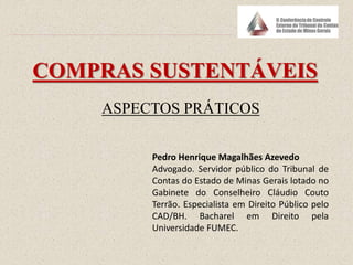 COMPRAS SUSTENTÁVEIS
ASPECTOS PRÁTICOS
Pedro Henrique Magalhães Azevedo
Advogado. Servidor público do Tribunal de
Contas do Estado de Minas Gerais lotado no
Gabinete do Conselheiro Cláudio Couto
Terrão. Especialista em Direito Público pelo
CAD/BH. Bacharel em Direito pela
Universidade FUMEC.
 