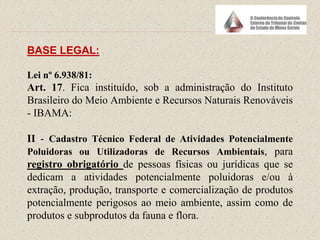 BASE LEGAL:
Lei nº 6.938/81:
Art. 17. Fica instituído, sob a administração do Instituto
Brasileiro do Meio Ambiente e Recursos Naturais Renováveis
- IBAMA:
II - Cadastro Técnico Federal de Atividades Potencialmente
Poluidoras ou Utilizadoras de Recursos Ambientais, para
registro obrigatório de pessoas físicas ou jurídicas que se
dedicam a atividades potencialmente poluidoras e/ou à
extração, produção, transporte e comercialização de produtos
potencialmente perigosos ao meio ambiente, assim como de
produtos e subprodutos da fauna e flora.
 
