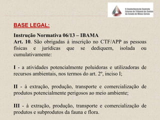 Instrução Normativa 06/13 – IBAMA
Art. 10. São obrigadas à inscrição no CTF/APP as pessoas
físicas e jurídicas que se dediquem, isolada ou
cumulativamente:
I - a atividades potencialmente poluidoras e utilizadoras de
recursos ambientais, nos termos do art. 2º, inciso I;
II - à extração, produção, transporte e comercialização de
produtos potencialmente perigosos ao meio ambiente;
III - à extração, produção, transporte e comercialização de
produtos e subprodutos da fauna e flora.
BASE LEGAL:
 