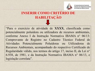 “Para o exercício de atividade de XXXX, classificada como
potencialmente poluidora ou utilizadora de recursos ambientais,
conforme Anexo I da Instrução Normativa IBAMA n° 06/13:
Comprovante de Registro no Cadastro Técnico Federal de
Atividades Potencialmente Poluidoras ou Utilizadoras de
Recursos Ambientais, acompanhado do respectivo Certificado de
Regularidade válido, nos termos do artigo 17, inciso II, da Lei n°
6.938, de 1981, e da Instrução Normativa IBAMA n° 06/13, e
legislação correlata”.
INSERIR COMO CRITÉRIO DE
HABILITAÇÃO
 