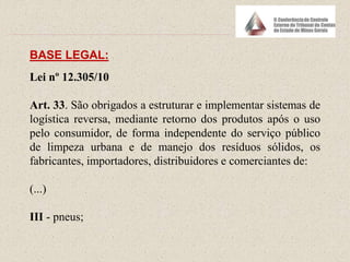 BASE LEGAL:
Lei nº 12.305/10
Art. 33. São obrigados a estruturar e implementar sistemas de
logística reversa, mediante retorno dos produtos após o uso
pelo consumidor, de forma independente do serviço público
de limpeza urbana e de manejo dos resíduos sólidos, os
fabricantes, importadores, distribuidores e comerciantes de:
(...)
III - pneus;
 