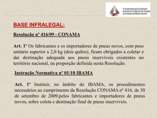 BASE INFRALEGAL:
Resolução nº 416/09 - CONAMA
Art. 1º Os fabricantes e os importadores de pneus novos, com peso
unitário superior a 2,0 kg (dois quilos), ficam obrigados a coletar e
dar destinação adequada aos pneus inservíveis existentes no
território nacional, na proporção definida nesta Resolução.
Instrução Normativa nº 01/10 IBAMA
Art. 1º Instituir, no âmbito do IBAMA, os procedimentos
necessários ao cumprimento da Resolução CONAMA nº 416, de 30
de setembro de 2009,pelos fabricantes e importadores de pneus
novos, sobre coleta e destinação final de pneus inservíveis.
 