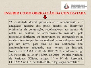 “A contratada deverá providenciar o recolhimento e o
adequado descarte dos pneus usados ou inservíveis
originários da contratação, recolhendo-os aos pontos de
coleta ou centrais de armazenamento mantidos pelo
respectivo fabricante ou importador, ou entregando-os ao
estabelecimento que houver realizado a troca do pneu usado
por um novo, para fins de sua destinação final
ambientalmente adequada, nos termos da Instrução
Normativa IBAMA n° 01, de 18/03/2010, conforme artigo
33, inciso III, da Lei n° 12.305, de 2010 – Política Nacional
de Resíduos Sólidos, artigos 1° e 9° da Resolução
CONAMA n° 416, de 30/09/2009, e legislação correlata.”
INSERIR COMO OBRIGAÇÃO DA CONTRATADA
 