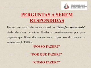 PERGUNTAS A SEREM
RESPONDIDAS
Por ser um tema relativamente atual, as “licitações sustentáveis”
ainda são alvos de várias dúvidas e questionamentos por parte
daqueles que lidam diariamente com o processo de compra na
Administração Pública.
“POSSO FAZER?”
“POR QUE FAZER?”
“COMO FAZER?”
 