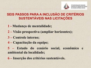 SEIS PASSOS PARA A INCLUSÃO DE CRITÉRIOS
SUSTENTÁVEIS NAS LICITAÇÕES
1 - Mudança de mentalidade;
2 – Visão prospectiva (ampliar horizontes);
3 – Controle interno;
4 – Capacitação da equipe;
5 – Estudo do cenário social, econômico e
ambiental da localidade;
6 – Inserção dos critérios sustentáveis.
 