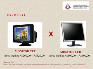 EXEMPLO 1:
X
MONITOR CRT MONITOR LCD
Preço médio: R$260,00 – R$320,00 Preço médio: R$500,00 – R$600,00
Dados de 2007
Fonte: http://www.compras.mg.gov.br/images/stories/Compras_Sustentaveis/texto_publicado_renata_vilhena.pdf
 