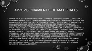 APROVISIONAMIENTO DE MATERIALES
• UNO DE LOS ROLES DEL DEPARTAMENTO DE COMPRAS ES APROVISIONAR TODOS LOS MATERIALES
NECESARIOS PARA LA PRODUCCIÓN O LAS OPERACIONES DIARIAS DE LA EMPRESA U ORGANIZACIÓN
GUBERNAMENTAL. PARA UNA EMPRESA DE MANUFACTURAS, ESTO PUEDE INVOLUCRAR MATERIALES
CRUDOS COMO HIERRO, ACERO, ALUMINIO O PLÁSTICOS, PERO TAMBIÉN PUEDE INCLUIR
HERRAMIENTAS COMO MAQUINARIA, CAMIONES DE ENTREGA O HASTA LOS SUMINISTROS DE
OFICINA NECESARIOS PARA LAS SECRETARIAS Y EQUIPOS DE VENTA. EN EL AMBIENTE DE LAS VENTAS
AL POR MENOR, EL DEPARTAMENTO DE COMPRAS SE ASEGURA DE QUE SIEMPRE HAYA SUFICIENTES
PRODUCTOS EN LAS ESTANTERÍAS O EN LOS DEPÓSITOS PARA MANTENER A LOS CLIENTES
SATISFECHOS Y AL NEGOCIO BIEN ABASTECIDO. PARA LOS NEGOCIOS PEQUEÑOS, ES ESPECIALMENTE
IMPORTANTE MANTENER EL ORDEN DEL INVENTARIO EN UN NIVEL RAZONABLE. INVERTIR GRANDES
CANTIDADES DE CAPITAL EN EXCESO DE STOCK PUEDE PROVOCAR PROBLEMAS DE
ALMACENAMIENTO Y EN UNA ESCASEZ DE CAPITAL PARA OTROS GASTOS COMO POR EJEMPLO
PUBLICIDAD E INVESTIGACIÓN Y DESARROLLO. COMPRAS TAMBIÉN SUPERVISA A TODOS LOS
PROVEEDORES QUE ABASTECEN A UNA COMPAÑÍA CON LOS ARTÍCULOS QUE NECESITA PARA
FUNCIONAR DE MANERA CORRECTA.
 