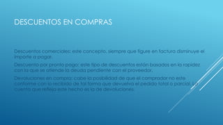 DESCUENTOS EN COMPRAS
Descuentos comerciales: este concepto, siempre que figure en factura disminuye el
importe a pagar.
Descuento por pronto pago: este tipo de descuentos están basados en la rapidez
con la que se atiende la deuda pendiente con el proveedor.
Devoluciones en compra: cabe la posibilidad de que el comprador no este
conforme con lo recibido de tal forma que devuelva el pedido total o parcial. La
cuenta que refleja este hecho es la de devoluciones.
 