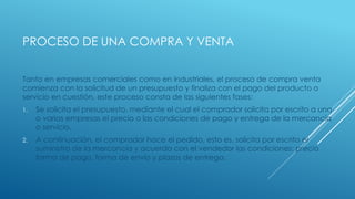 PROCESO DE UNA COMPRA Y VENTA
Tanto en empresas comerciales como en industriales, el proceso de compra venta
comienza con la solicitud de un presupuesto y finaliza con el pago del producto o
servicio en cuestión, este proceso consta de las siguientes fases:
1. Se solicita el presupuesto, mediante el cual el comprador solicita por escrito a una
o varias empresas el precio o las condiciones de pago y entrega de la mercancía
o servicio.
2. A continuación, el comprador hace el pedido, esto es, solicita por escrito el
suministro de la mercancía y acuerda con el vendedor las condiciones: precio
forma de pago, forma de envio y plazos de entrega.
 
