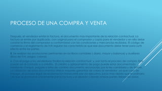 PROCESO DE UNA COMPRA Y VENTA
Después, el vendedor emite la factura, el documento mas importante de la relación contractual. La
factura se emite por duplicado, con original para el comprador y copia para el vendedor y en ella debe
constar la firma del comprador a conformidad con las condiciones y mercancías recibidas. El código de
comercio y el reglamento de IVA regulan las características que ese documento debe tener para surtir
efecto entre las partes.
5. Se realizan las anotaciones pertinentes en los libros contables ( diario, mayor y balance) y auxiliares
(libro de IVA, pagos, cobros)
6. Con el pago a los vendedores finaliza la relación contractual y, por tanto el proceso de compra. Este
puede ser al contado o a crédito. El crédito o aplazamiento de pago puede estar documentado
mediante cheque, pagare o letra de cambio documento reconocido por la ley cambiaria y de timbre.
La utilización de estos documentos ofrece mayores garantías de cobro al vendedor ,ya que caso de
impago, el proceso legal de reclamación transcurrirá por vía ejecutiva, juicio mas rápido que el ordinario
( el que se promueve únicamente por la factura y el albarán ) donde ambas partes deben ser oídas.
 