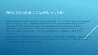 PROCESO DE UNA COMPRA Y VENTA
Otra posibilidad es de pagar de forma anticipada por la mercancía que todavía no
ha sido recibida. Si el comprador reserva una mercancía o quiere asegurarse su
rápido suministro, puede entregar cantidades a cuenta, este pago quedara
registrado en la cuenta del activo, en anticipo a proveedores, la cual, en tanto no
sea cancelada representa en el activo del balance un derecho sobre futuros
suministros.
El pago de las compras puede ser inmediato, vía tesorería, o aplazado. Las cuentas
que recogen las deudas pendientes del pago aplazado figuran en el subgrupo de
proveedores del pasivo del balance
 