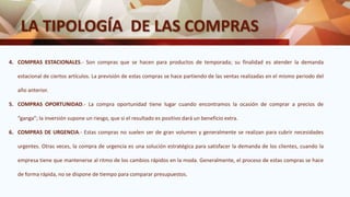 LA TIPOLOGÍA DE LAS COMPRAS
4. COMPRAS ESTACIONALES.- Son compras que se hacen para productos de temporada; su finalidad es atender la demanda
estacional de ciertos artículos. La previsión de estas compras se hace partiendo de las ventas realizadas en el mismo periodo del
año anterior.
5. COMPRAS OPORTUNIDAD.- La compra oportunidad tiene lugar cuando encontramos la ocasión de comprar a precios de
“ganga”; la inversión supone un riesgo, que si el resultado es positivo dará un beneficio extra.
6. COMPRAS DE URGENCIA.- Estas compras no suelen ser de gran volumen y generalmente se realizan para cubrir necesidades
urgentes. Otras veces, la compra de urgencia es una solución estratégica para satisfacer la demanda de los clientes, cuando la
empresa tiene que mantenerse al ritmo de los cambios rápidos en la moda. Generalmente, el proceso de estas compras se hace
de forma rápida, no se dispone de tiempo para comparar presupuestos.
 