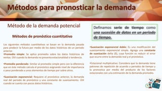 Métodos para pronosticar la demanda
Método de la demanda potencial
Métodos de pronóstico cuantitativo
Definamos serie de tiempo como
una sucesión de datos en un periodo
de tiempo.
Los siguientes métodos cuantitativos se basan en la demanda pasada
para predecir la futura por medio de los datos históricos de un periodo
anterior.
•Promedio simple: Se aplica promedio sobre los datos históricos de
ventas. Útil cuando la demanda no presenta estacionalidad o tendencia.
•Promedio ponderado: Similar al promedio simple pero con la diferencia
que en éste método calcula el pronóstico asignando nivel de importancia
o peso ponderado a unos elementos de tiempo por sobre otros.
•Suavización exponencial: Requiere el pronóstico anterior, la demanda
real del periodo de pronóstico y una constante de suavizamiento. Útil
cuando se cuenta con pocos datos históricos.
•Suavización exponencial doble: Es una modificación del
suavizamiento exponencial simple. Agrega una constante
de suavización delta (δ), cuya función es reducir el error
que ocurre entre la demanda real y el pronóstico.
•Estacional multiplicativo: Considera que la demanda tiene
patrones de repetición de acuerdo a periodos de tiempo y
la pronostica por medio del producto de los factores
estacionales con una estimación de la demanda promedio.
 
